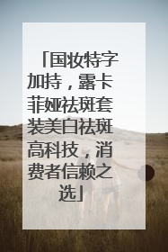 国妆特字加持，露卡菲娅祛斑套装美白祛斑高科技，消费者信赖之选